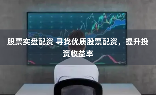 股票实盘配资 寻找优质股票配资，提升投资收益率