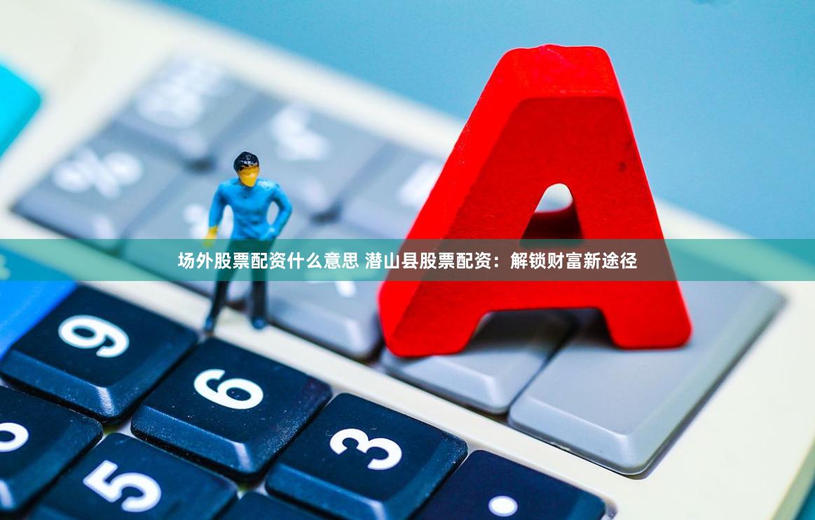 场外股票配资什么意思 潜山县股票配资：解锁财富新途径
