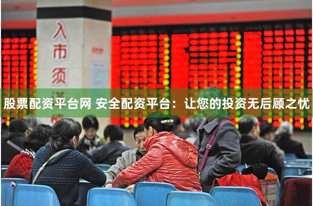 股票配资平台网 安全配资平台：让您的投资无后顾之忧