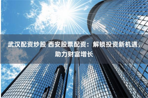 武汉配资炒股 西安股票配资：解锁投资新机遇，助力财富增长