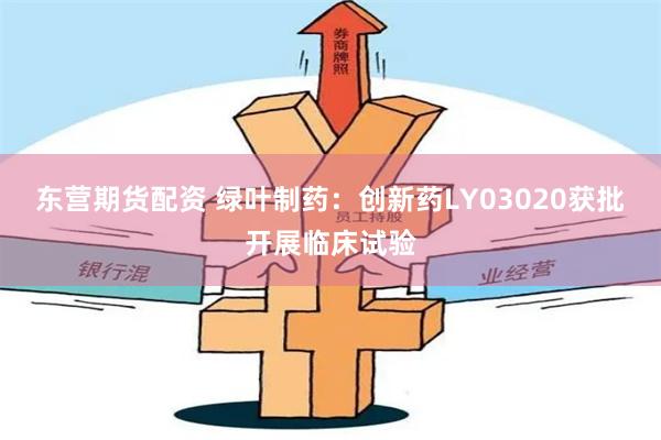 东营期货配资 绿叶制药：创新药LY03020获批开展临床试验