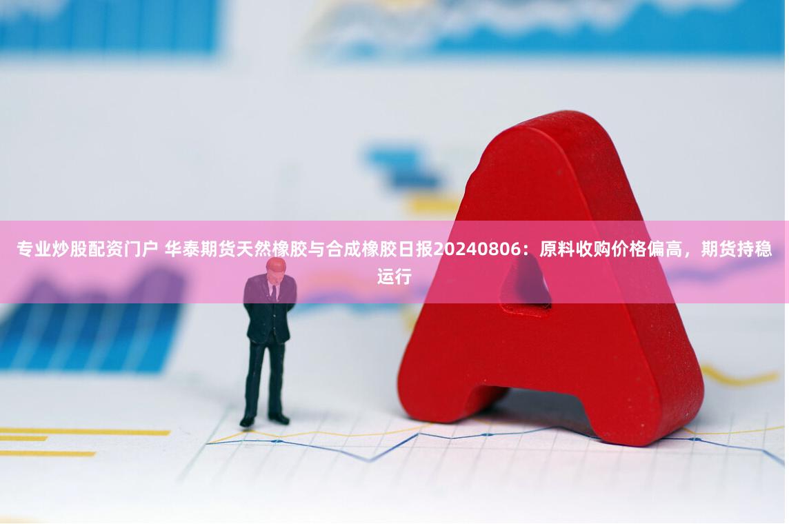 专业炒股配资门户 华泰期货天然橡胶与合成橡胶日报20240806：原料收购价格偏高，期货持稳运行