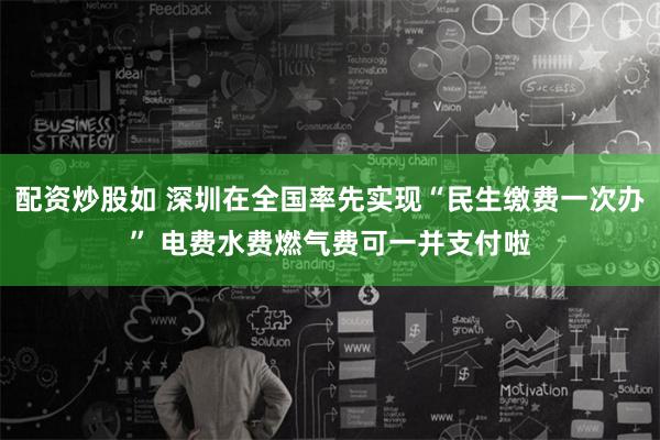 配资炒股如 深圳在全国率先实现“民生缴费一次办” 电费水费燃气费可一并支付啦