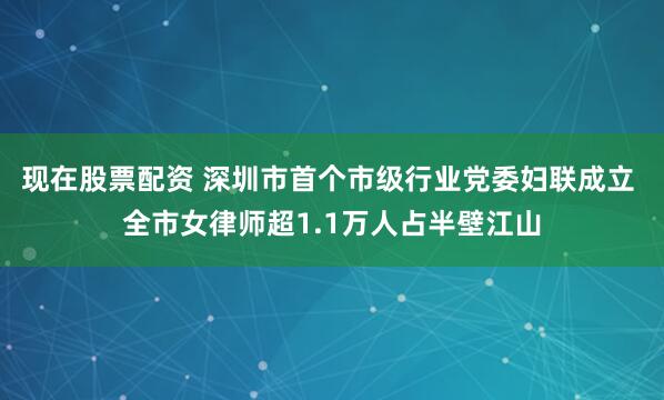 现在股票配资 深圳市首个市级行业党委妇联成立 全市女律师超1.1万人占半壁江山