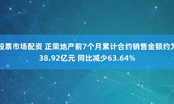 股票市场配资 正荣地产前7个月累计合约销售金额约为38.92亿元 同比减少63.64%