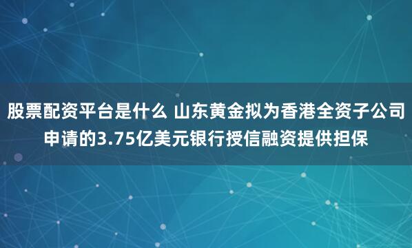 股票配资平台是什么 山东黄金拟为香港全资子公司申请的3.75亿美元银行授信融资提供担保