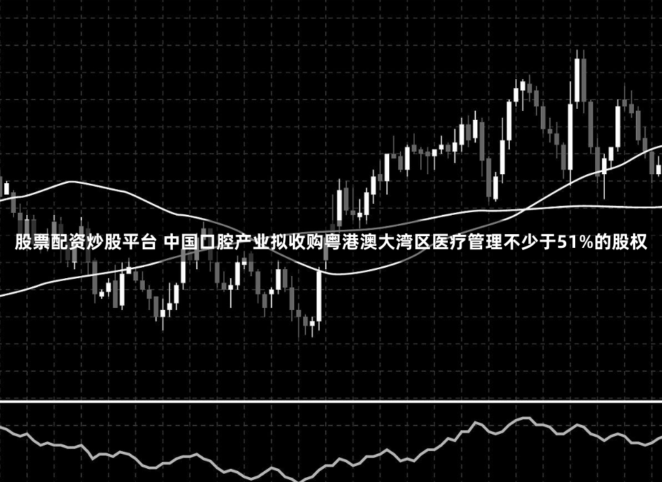股票配资炒股平台 中国口腔产业拟收购粤港澳大湾区医疗管理不少于51%的股权
