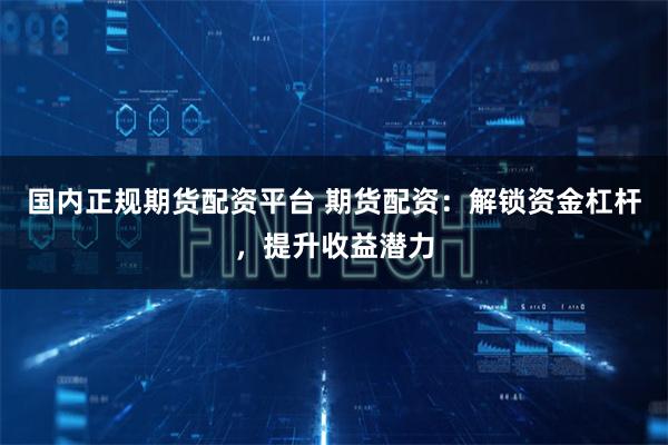 国内正规期货配资平台 期货配资：解锁资金杠杆，提升收益潜力