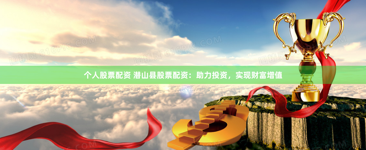 个人股票配资 潜山县股票配资：助力投资，实现财富增值