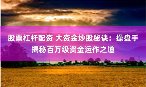 股票杠杆配资 大资金炒股秘诀：操盘手揭秘百万级资金运作之道