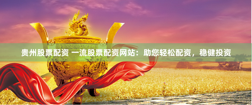 贵州股票配资 一流股票配资网站：助您轻松配资，稳健投资