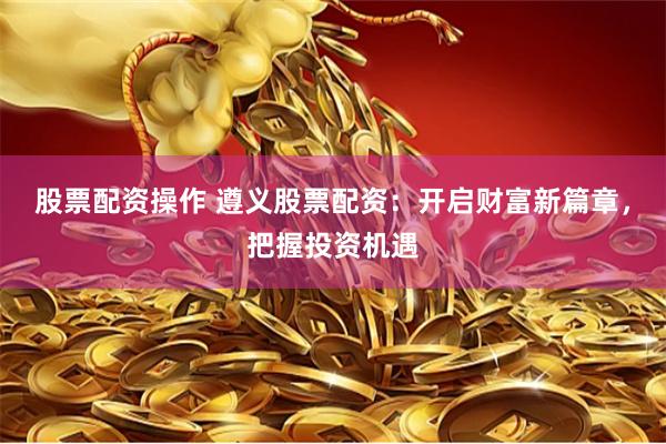 股票配资操作 遵义股票配资：开启财富新篇章，把握投资机遇