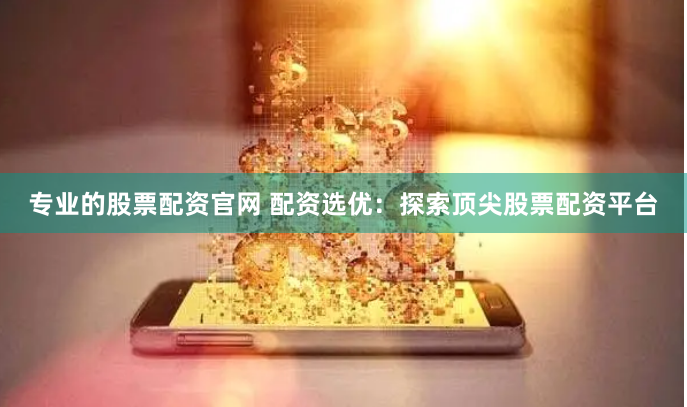 专业的股票配资官网 配资选优：探索顶尖股票配资平台