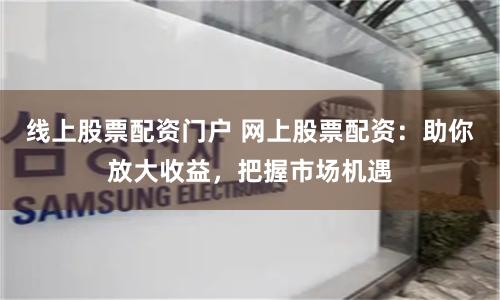 线上股票配资门户 网上股票配资：助你放大收益，把握市场机遇