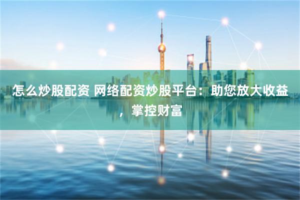 怎么炒股配资 网络配资炒股平台:助您放大收益,掌控财富