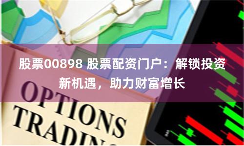 股票00898 股票配资门户：解锁投资新机遇，助力财富增长