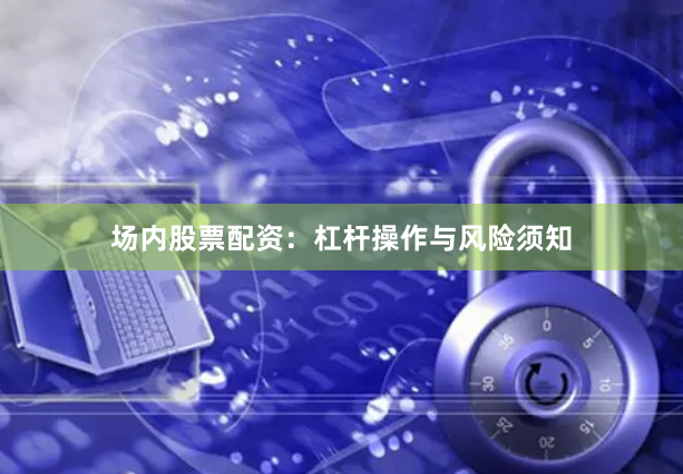场内股票配资：杠杆操作与风险须知