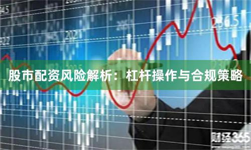 股市配资风险解析：杠杆操作与合规策略
