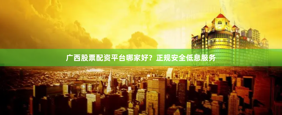 广西股票配资平台哪家好？正规安全低息服务
